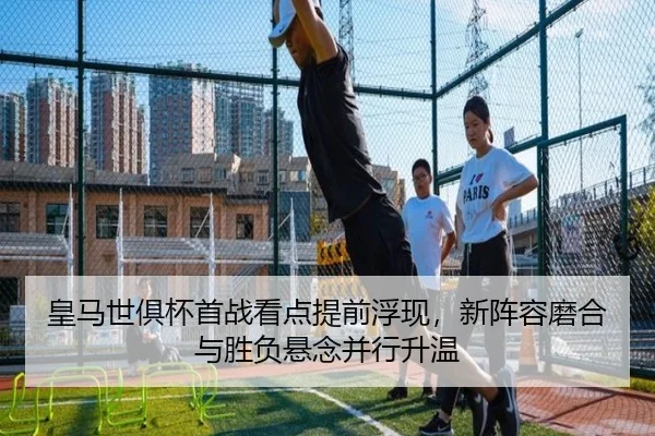 皇马世俱杯首战看点提前浮现，新阵容磨合与胜负悬念并行升温